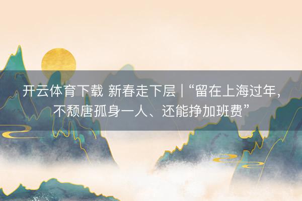开云体育下载 新春走下层 | “留在上海过年，不颓唐孤身一人、还能挣加班费”