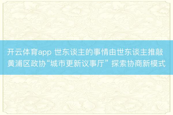 开云体育app 世东谈主的事情由世东谈主推敲 黄浦区政协“城市更新议事厅” 探索协商新模式