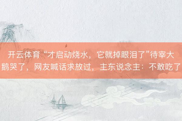 开云体育 “才启动烧水，它就掉眼泪了”待宰大鹅哭了，网友喊话求放过，主东说念主：不敢吃了