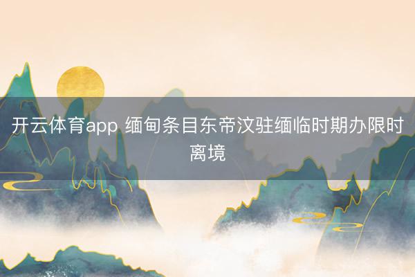 开云体育app 缅甸条目东帝汶驻缅临时期办限时离境
