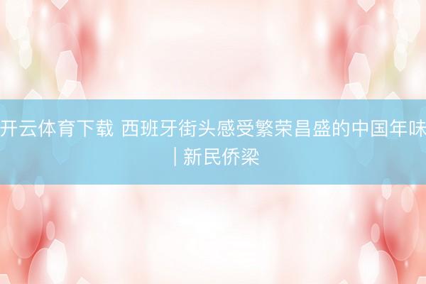 开云体育下载 西班牙街头感受繁荣昌盛的中国年味 | 新民侨梁