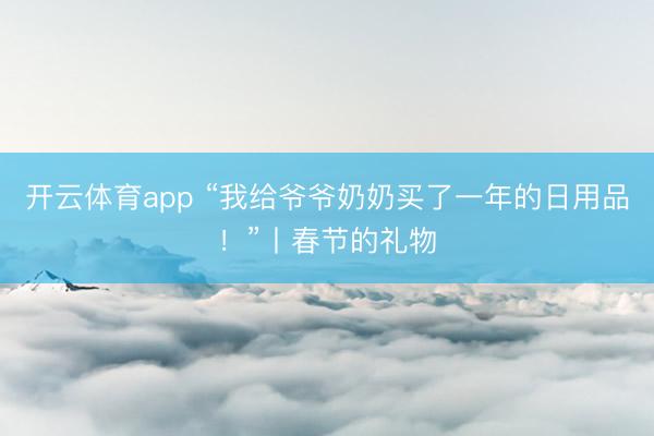 开云体育app “我给爷爷奶奶买了一年的日用品！”丨春节的礼物