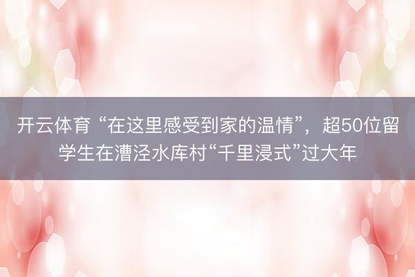 开云体育 “在这里感受到家的温情”，超50位留学生在漕泾水库村“千里浸式”过大年