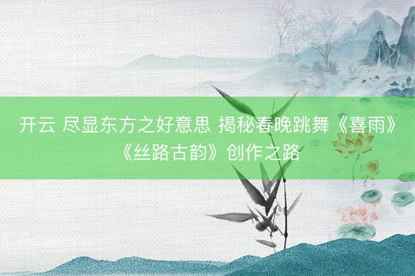 开云 尽显东方之好意思 揭秘春晚跳舞《喜雨》《丝路古韵》创作之路