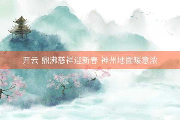 开云 鼎沸慈祥迎新春 神州地面暖意浓