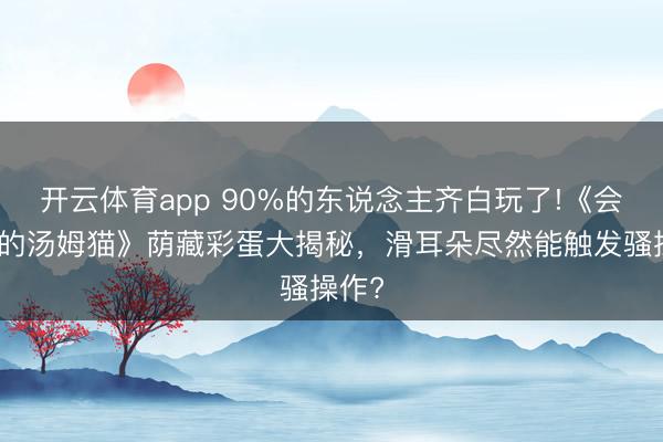 开云体育app 90%的东说念主齐白玩了!《会言语的汤姆猫》荫藏彩蛋大揭秘，滑耳朵尽然能触发骚操作?