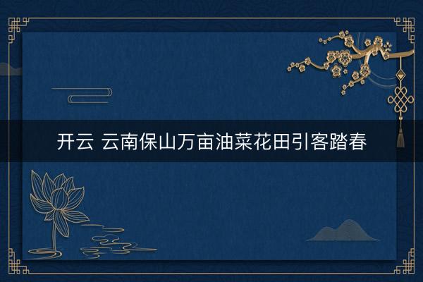 开云 云南保山万亩油菜花田引客踏春