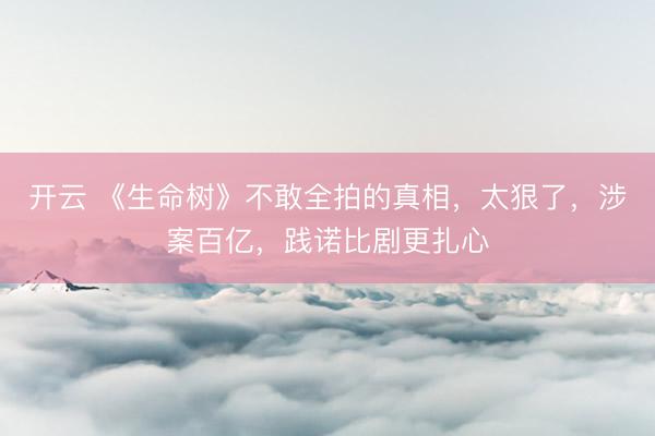 开云 《生命树》不敢全拍的真相，太狠了，涉案百亿，践诺比剧更扎心