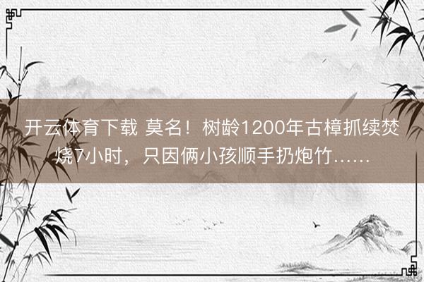 开云体育下载 莫名!树龄1200年古樟抓续焚烧7小时,只因俩小孩顺手扔炮竹……