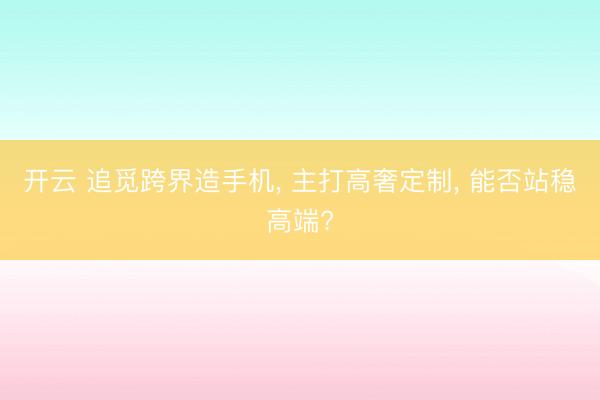 开云 追觅跨界造手机， 主打高奢定制， 能否站稳高端?