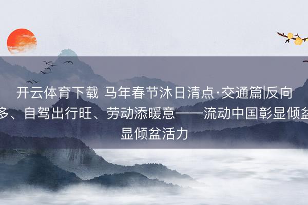 开云体育下载 马年春节沐日清点·交通篇|反向团圆多、自驾出行旺、劳动添暖意——流动中国彰显倾盆活力