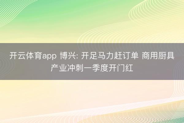 开云体育app 博兴: 开足马力赶订单 商用厨具产业冲刺一季度开门红