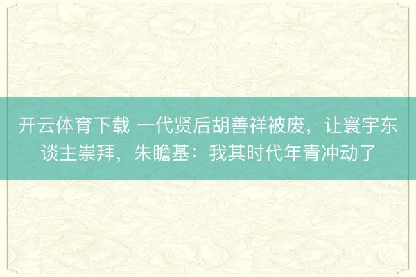 开云体育下载 一代贤后胡善祥被废，让寰宇东谈主崇拜，朱瞻基：我其时代年青冲动了