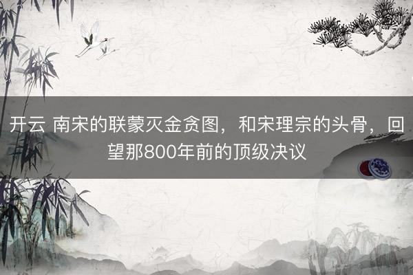开云 南宋的联蒙灭金贪图,和宋理宗的头骨,回望那800年前的顶级决议
