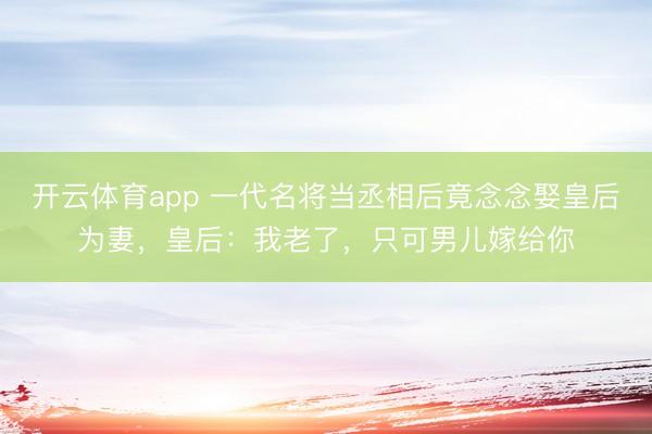 开云体育app 一代名将当丞相后竟念念娶皇后为妻,皇后:我老了,只可男儿嫁给你