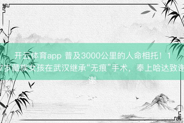 开云体育app 普及3000公里的人命相托!17岁藏族女孩在武汉继承“无痕”手术,奉上哈达致谢