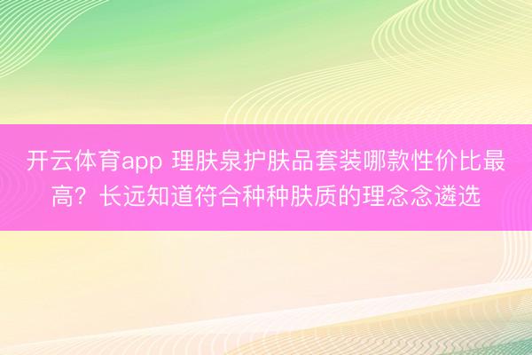 开云体育app 理肤泉护肤品套装哪款性价比最高？长远知道符合种种肤质的理念念遴选