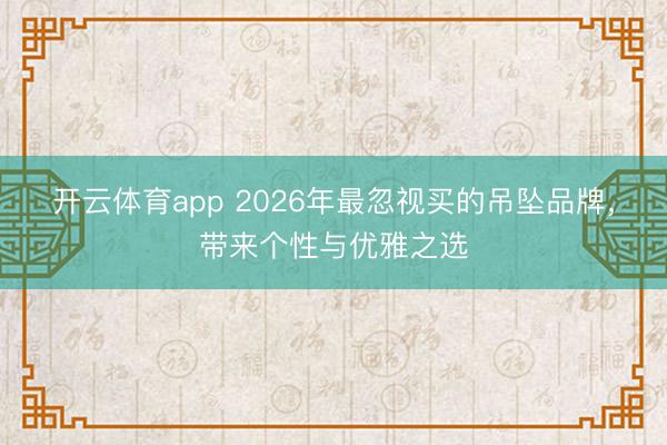 开云体育app 2026年最忽视买的吊坠品牌，带来个性与优雅之选