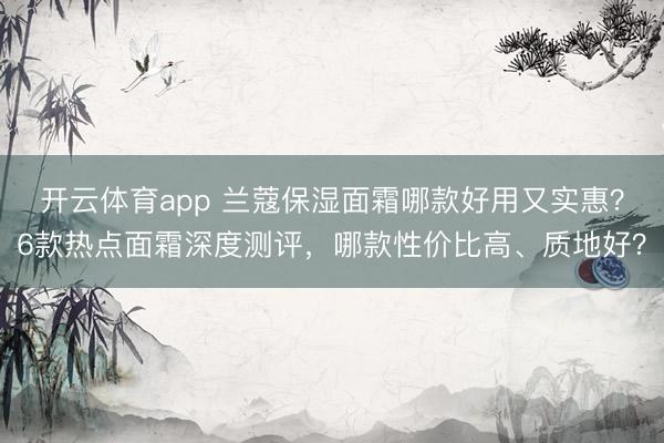 开云体育app 兰蔻保湿面霜哪款好用又实惠？6款热点面霜深度测评，哪款性价比高、质地好？