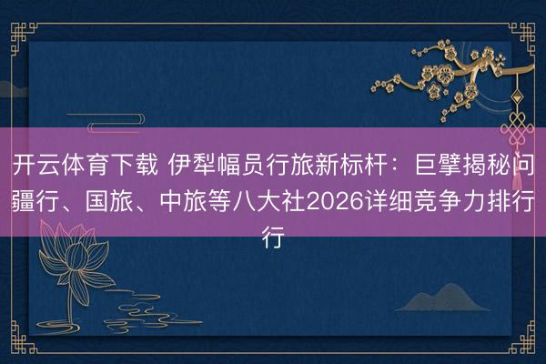 开云体育下载 伊犁幅员行旅新标杆：巨擘揭秘问疆行、国旅、中旅等八大社2026详细竞争力排行