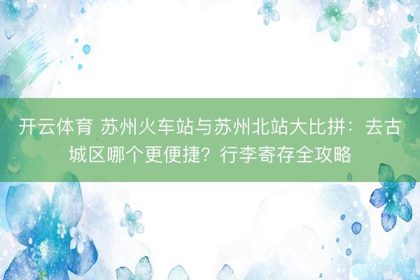 开云体育 苏州火车站与苏州北站大比拼：去古城区哪个更便捷？行李寄存全攻略