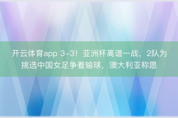 开云体育app 3-3!亚洲杯离谱一战,2队为挑选中国女足争着输球,澳大利亚称愿
