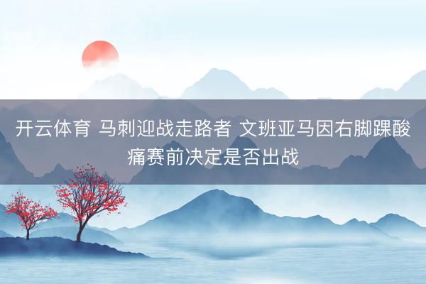 开云体育 马刺迎战走路者 文班亚马因右脚踝酸痛赛前决定是否出战