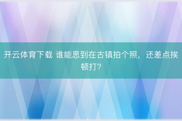 开云体育下载 谁能思到在古镇拍个照，还差点挨顿打？