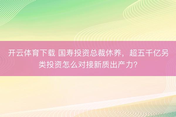 开云体育下载 国寿投资总裁休养，超五千亿另类投资怎么对接新质出产力？