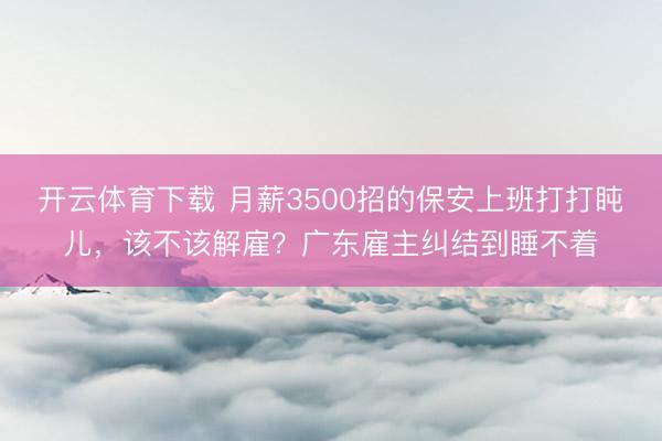 开云体育下载 月薪3500招的保安上班打打盹儿,该不该解雇?广东雇主纠结到睡不着
