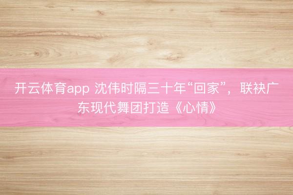 开云体育app 沈伟时隔三十年“回家”，联袂广东现代舞团打造《心情》