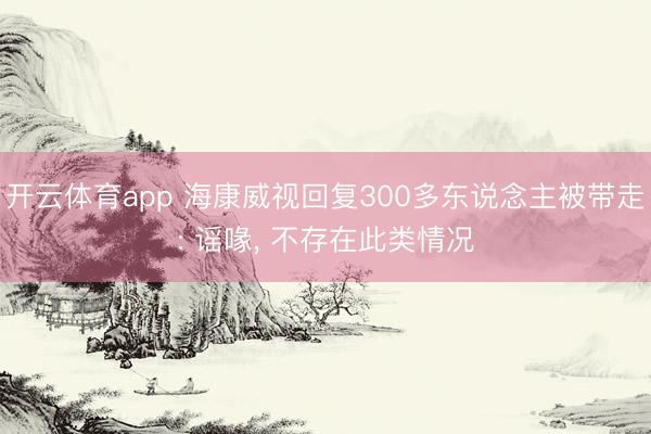 开云体育app 海康威视回复300多东说念主被带走: 谣喙， 不存在此类情况