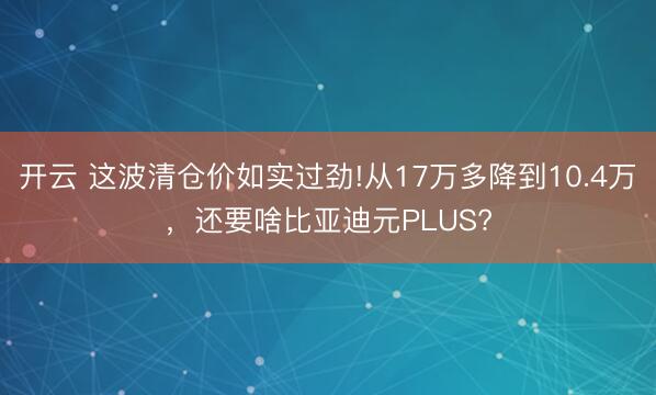 开云 这波清仓价如实过劲!从17万多降到10.4万,还要啥比亚迪元PLUS?