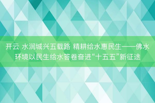开云 水润城兴五载路 精耕给水惠民生——佛水环境以民生给水答卷奋进“十五五”新征途