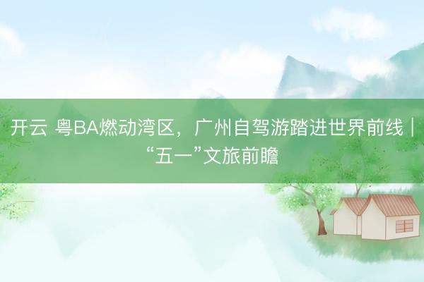 开云 粤BA燃动湾区，广州自驾游踏进世界前线 |“五一”文旅前瞻