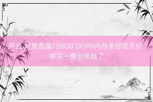 开云 好意思国128GB DDR5内存条惊现天价 能买一整台电脑了