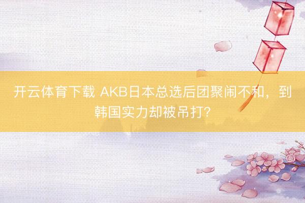 开云体育下载 AKB日本总选后团聚闹不和，到韩国实力却被吊打？