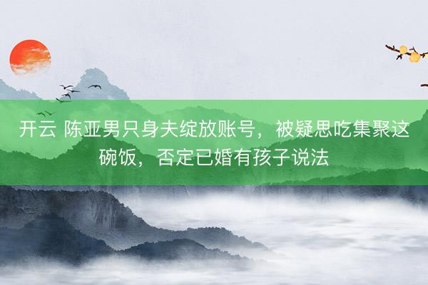 开云 陈亚男只身夫绽放账号，被疑思吃集聚这碗饭，否定已婚有孩子说法