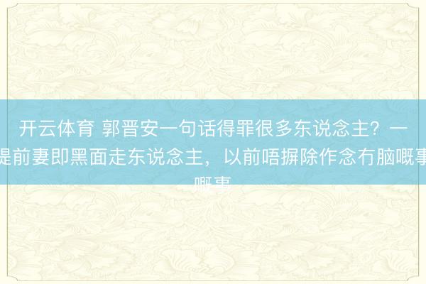 开云体育 郭晋安一句话得罪很多东说念主？一提前妻即黑面走东说念主，以前唔摒除作念冇脑嘅事