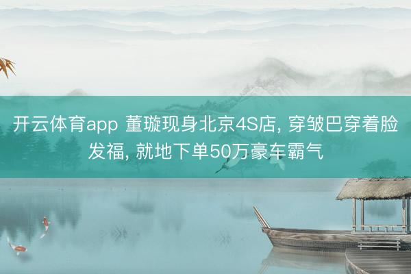 开云体育app 董璇现身北京4S店， 穿皱巴穿着脸发福， 就地下单50万豪车霸气