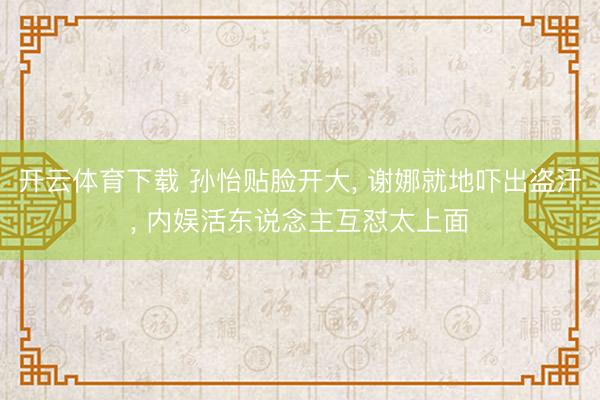 开云体育下载 孙怡贴脸开大， 谢娜就地吓出盗汗， 内娱活东说念主互怼太上面