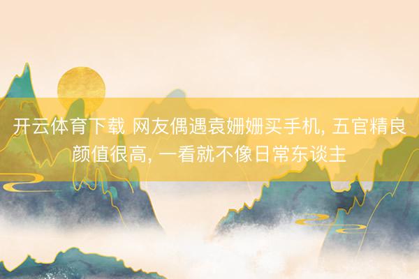 开云体育下载 网友偶遇袁姗姗买手机， 五官精良颜值很高，<a href=