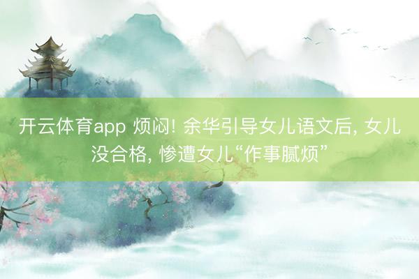 开云体育app 烦闷! 余华引导女儿语文后， 女儿没合格， 惨遭女儿“作事腻烦”