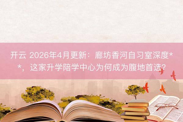 开云 2026年4月更新：廊坊香河自习室深度**，这家升学陪学中心为何成为腹地首选？