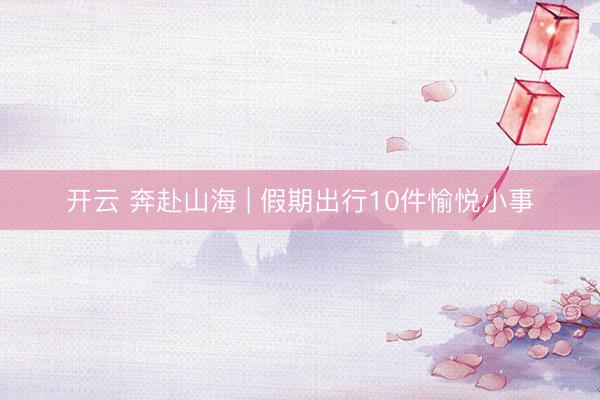 开云 奔赴山海 | 假期出行10件愉悦小事