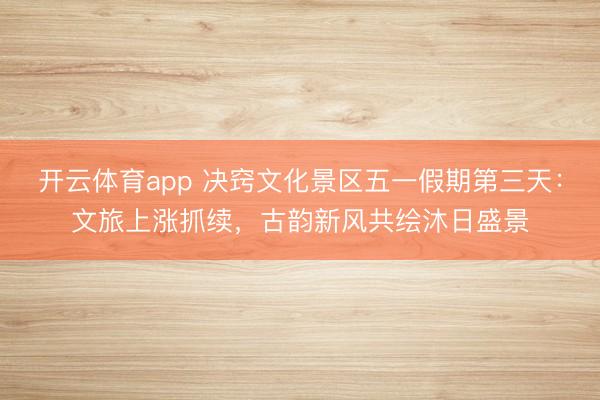 开云体育app 决窍文化景区五一假期第三天：文旅上涨抓续，古韵新风共绘沐日盛景