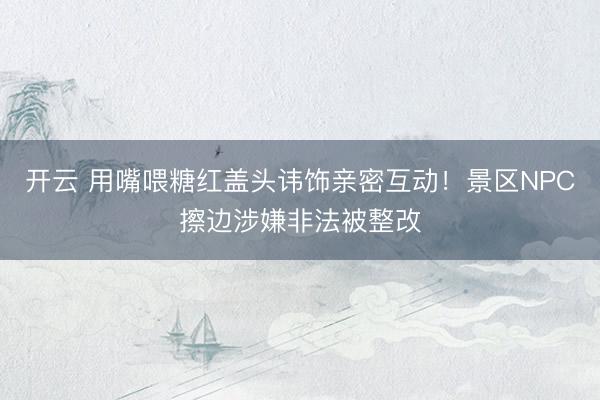 开云 用嘴喂糖红盖头讳饰亲密互动！景区NPC擦边涉嫌非法被整改