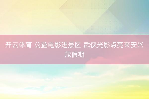 开云体育 公益电影进景区 武侠光影点亮来安兴茂假期