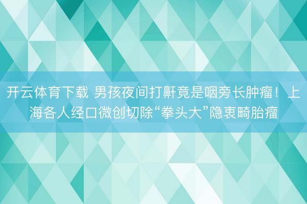 开云体育下载 男孩夜间打鼾竟是咽旁长肿瘤！上海各人经口微创切除“拳头大”隐衷畸胎瘤