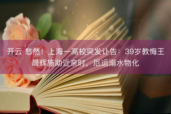 开云 愁然！上海一高校突发讣告：39岁教悔王晨辉施助近亲时，厄运溺水物化